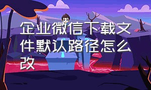 企业微信下载文件默认路径怎么改（手机版企业微信文件存放路径）