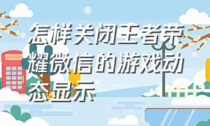 怎样关闭王者荣耀微信的游戏动态显示（怎样关闭王者荣耀微信的游戏动画）