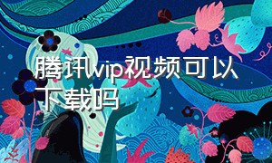 腾讯vip视频可以下载吗（腾讯vip不能下载vip视频吗）