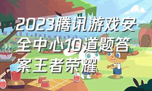 2023腾讯游戏安全中心10道题答案王者荣耀
