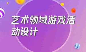 艺术领域游戏活动设计（艺术领域游戏活动设计教案）