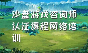 沙盘游戏咨询师认证课程网络培训（沙盘游戏咨询师证书有什么用）