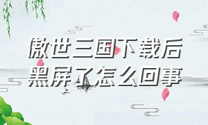 傲世三国下载后黑屏了怎么回事（傲世三国下载后黑屏了怎么回事儿）