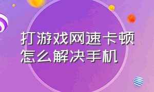 打游戏网速卡顿怎么解决手机（手机移动网络打游戏卡顿怎么解决）