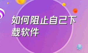 如何阻止自己下载软件（怎么阻止自动下载软件）