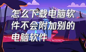 怎么下载电脑软件不会附加别的电脑软件