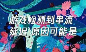 游戏检测到串流延迟 原因可能是