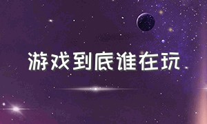 游戏到底谁在玩（游戏到底谁在玩什么意思）