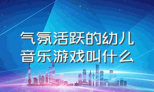 气氛活跃的幼儿音乐游戏叫什么