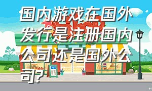 国内游戏在国外发行是注册国内公司还是国外公司?