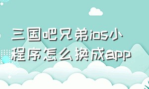 三国吧兄弟ios小程序怎么换成app（三国吧兄弟微信小程序转app方法）