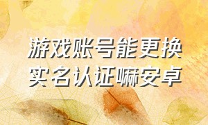 游戏账号能更换实名认证嘛安卓（安卓手机游戏实名认证怎么更改）