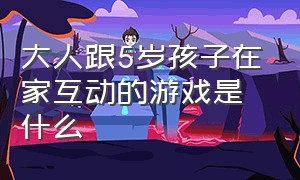 大人跟5岁孩子在家互动的游戏是什么