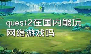 quest2在国内能玩网络游戏吗（quest2下载游戏需要花钱吗）