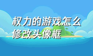 权力的游戏怎么修改头像框（权力的游戏怎么修改头像框名字）