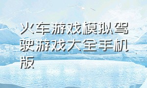 火车游戏模拟驾驶游戏大全手机版（手机安卓版火车模拟驾驶游戏下载）