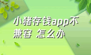 小猪存钱app不兼容 怎么办（手机版小猪存钱app安全吗）