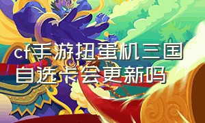 cf手游扭蛋机三国自选卡会更新吗