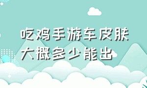 吃鸡手游车皮肤大概多少能出