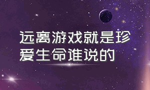 远离游戏就是珍爱生命谁说的