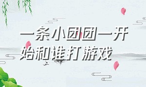 一条小团团一开始和谁打游戏（一条小团团和广西队友打游戏）