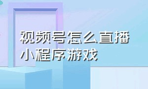 视频号怎么直播小程序游戏