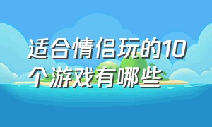 适合情侣玩的10个游戏有哪些（适合情侣玩的10个游戏有哪些手游）