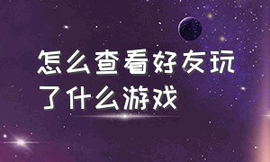 怎么查看好友玩了什么游戏（怎么查看一个好友在玩什么游戏）