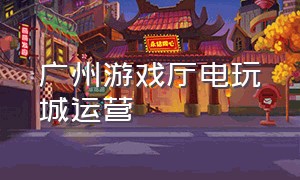 广州游戏厅电玩城运营（广州哪个电玩城游戏厅最大）