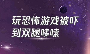 玩恐怖游戏被吓到双腿哆嗦（玩恐怖游戏会把人吓出鼻血来吗）