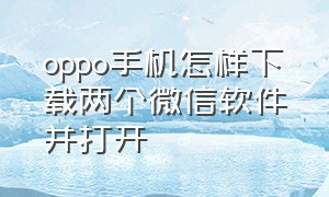 oppo手机怎样下载两个微信软件并打开（oppo手机怎么安装2个微信app）