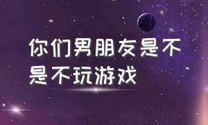 你们男朋友是不是不玩游戏（男朋友一直玩游戏真的受不了了）