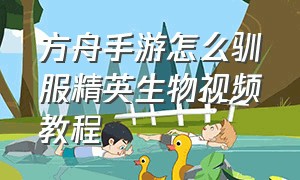 方舟手游怎么驯服精英生物视频教程（方舟手游怎么驯服40只以上的生物）