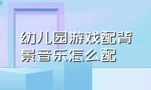 幼儿园游戏配背景音乐怎么配（幼儿园游戏案例ppt）