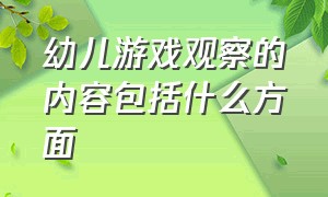 幼儿游戏观察的内容包括什么方面（学前儿童游戏观察的主要内容）