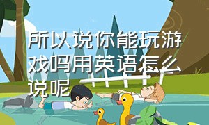 所以说你能玩游戏吗用英语怎么说呢