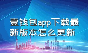 壹钱包app下载最新版本怎么更新（壹钱包app下载）