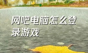 网吧电脑怎么登录游戏（网吧电脑上怎么登录自己账号）