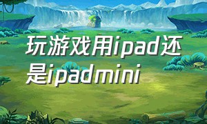 玩游戏用ipad还是ipadmini（玩游戏用ipad还是mini）