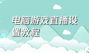 电脑游戏直播设置教程（电脑游戏直播设置教程视频）