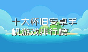 十大怀旧安卓手机游戏排行榜（十大怀旧安卓手机游戏排行榜）