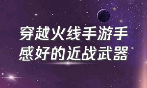 穿越火线手游手感好的近战武器（穿越火线手游极其稀有的近战武器）