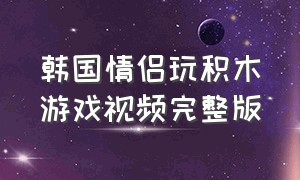 韩国情侣玩积木游戏视频完整版