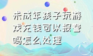 未成年孩子玩游戏充钱可以报警吗怎么处理（孩子在网上打游戏充钱想追回咋办）