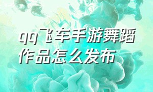 qq飞车手游舞蹈作品怎么发布