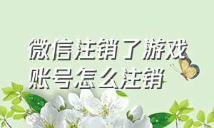 微信注销了游戏账号怎么注销