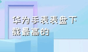 华为手表表盘下载最高的（华为手表第三方表盘免费下载）