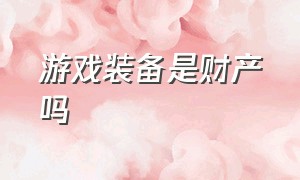 游戏装备是财产吗（游戏里面的装备属于个人财产吗）