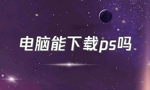 电脑能下载ps吗（电脑版ps有免费版吗）