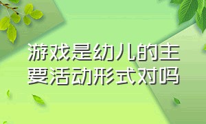 游戏是幼儿的主要活动形式对吗